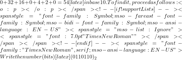 0 + 32 + 16 + 0 + 4 + 2 + 0 = 54[latex] in base 10. To find it, proceed as follows:<o:p></o:p></span> <!--[if !supportLists]--><span style="font-family:Symbol;mso-fareast-font-family:Symbol;mso-bidi-font-family: Symbol;mso-ansi-language:EN-US"><span style="mso-list:Ignore">·<span style="font:7.0pt "Times New Roman"">           </span></span></span><!--[endif]--><span style="font-family:"Times New Roman",serif; mso-ansi-language:EN-US">Write the number (bits) [latex](0110110)­_2